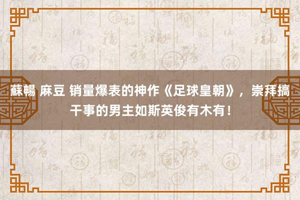 蘇暢 麻豆 销量爆表的神作《足球皇朝》，崇拜搞干事的男主如斯英俊有木有！