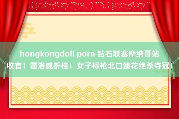 hongkongdoll porn 钻石联赛摩纳哥站收官！霍洛威折桂！女子标枪北口臻花绝杀夺冠！