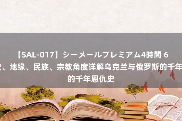 【SAL-017】シーメールプレミアム4時間 6 从历史、地缘、民族、宗教角度详解乌克兰与俄罗斯的千年恩仇史