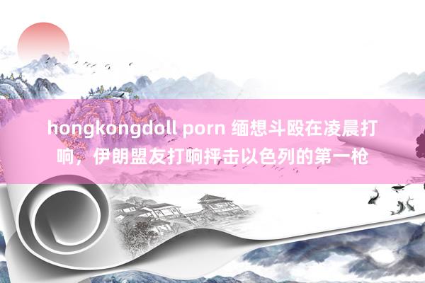 hongkongdoll porn 缅想斗殴在凌晨打响，伊朗盟友打响抨击以色列的第一枪