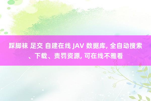 踩脚袜 足交 自建在线 JAV 数据库， 全自动搜索、下载、责罚资源， 可在线不雅看