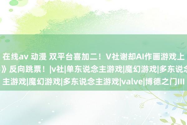 在线av 动漫 双平台喜加二！V社谢却AI作画游戏上Steam！《博德之门3》反向跳票！|v社|单东说念主游戏|魔幻游戏|多东说念主游戏|valve|博德之门III