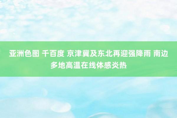 亚洲色图 千百度 京津冀及东北再迎强降雨 南边多地高温在线体感炎热