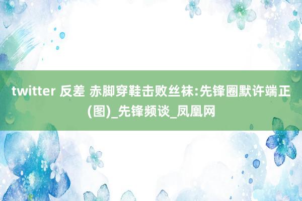 twitter 反差 赤脚穿鞋击败丝袜:先锋圈默许端正(图)_先锋频谈_凤凰网