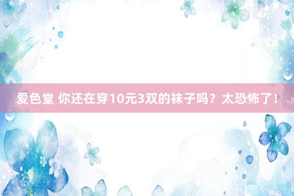 爱色堂 你还在穿10元3双的袜子吗？太恐怖了！