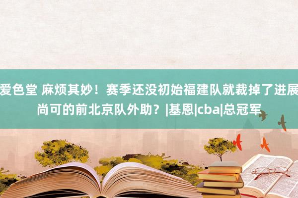 爱色堂 麻烦其妙！赛季还没初始福建队就裁掉了进展尚可的前北京队外助？|基恩|cba|总冠军